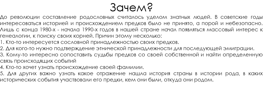 Зачем? До революции составление родословных считалось уделом знатных людей. В советские годы интересоваться историей и происхождением предков было не принято, а порой и небезопасно. Лишь с конца 1980-х - начала 1990-х годов в нашей стране начал появляться массовый интерес к генеалогии, к поиску своих корней. Причин этому несколько: 1. Кто-то интересуется сословной принадлежностью своих предков. 2. Для кого-то нужно подтверждение этнической принадлежности для последующей эмиграции. 3. Кому-то интересно сопоставить судьбы предков со своей собственной и найти определенную связь происходящих событий 4. Кто-то хочет узнать происхождение своей фамилии. 5. Для других важно узнать какое отражение нашла история страны в истории рода, в каких исторических события участвовали его предки, кем они были, откуда они родом. 